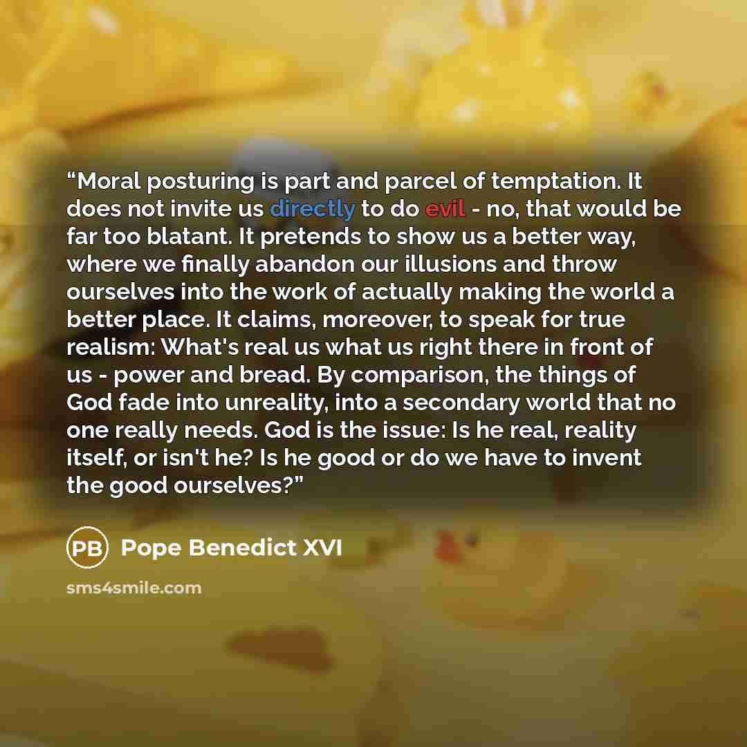 “Moral posturing is part and parcel of temptation. It does not invite us directly to do evil - no, that would be far too blatant. It pretends to show us a better way, where we finally abandon our illusions and throw ourselves into the work of actually making the world a better place. It claims…” quote by Pope Benedict XVI
