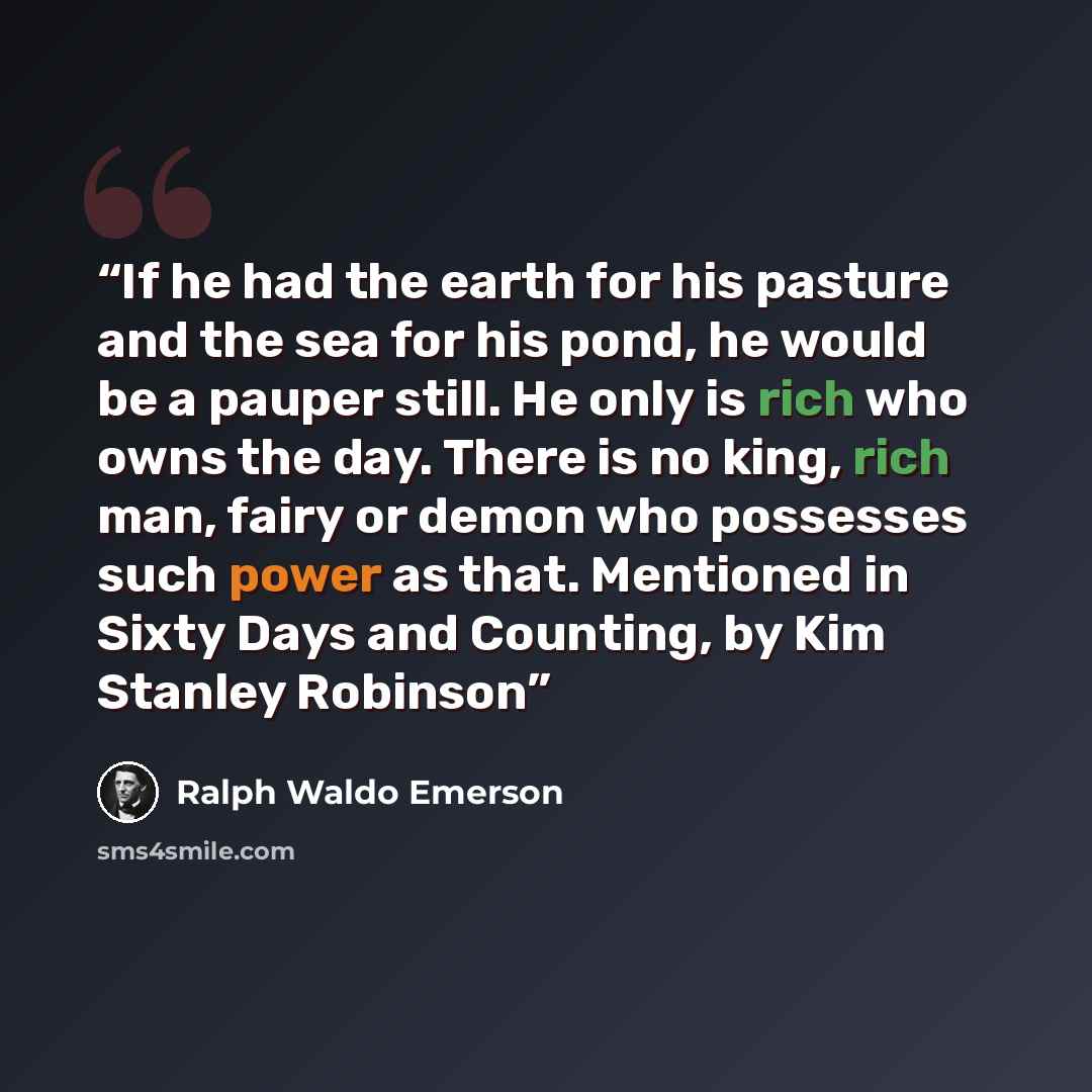 “If he had the earth for his pasture and the sea for his pond, he would be a pauper still. He only is rich who owns the day. There is no king, rich man, fairy or demon who possesses such power as that. Mentioned in Sixty Days and Counting, by Kim Stanley Robinson” quote by Ralph Waldo Emerson