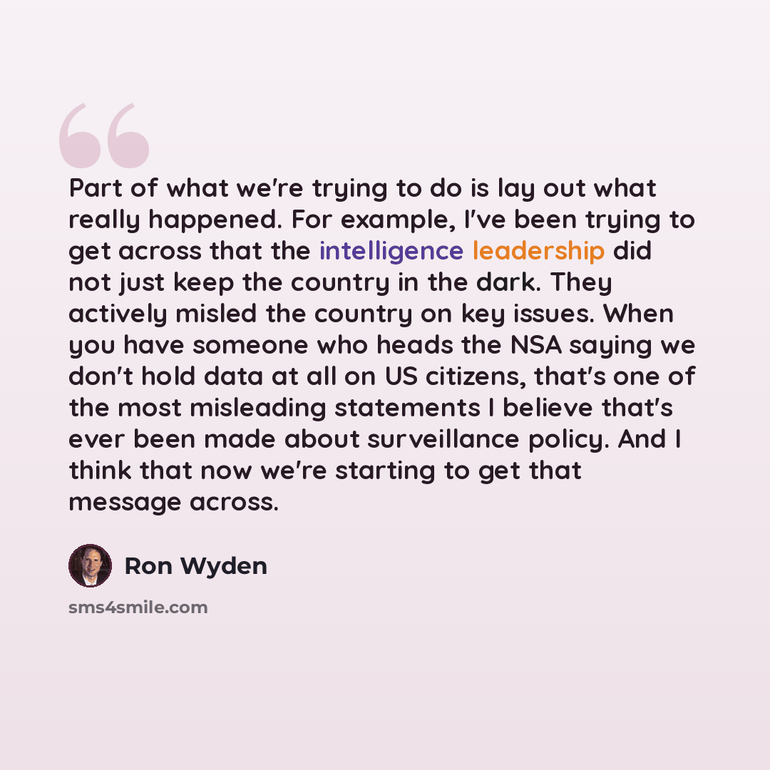 “Part of what we're trying to do is lay out what really happened. For example, I've been trying to get across that the intelligence leadership did not just keep the country in the dark. They actively misled the country on key issues. When you have someone who heads the NSA saying we don't hold data…” quote by Ron Wyden