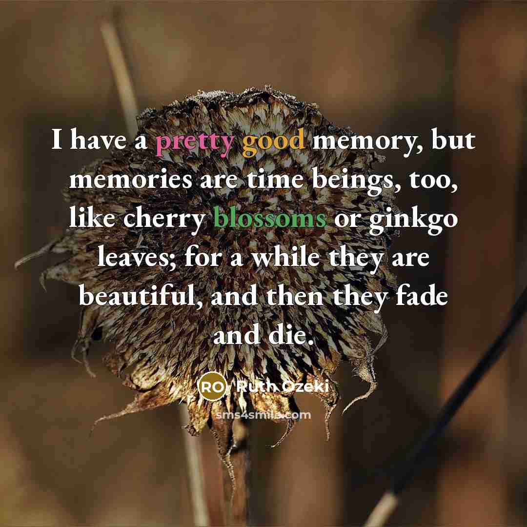 “I have a pretty good memory, but memories are time beings, too, like cherry blossoms or ginkgo leaves; for a while they are beautiful, and then they fade and die.” quote by Ruth Ozeki