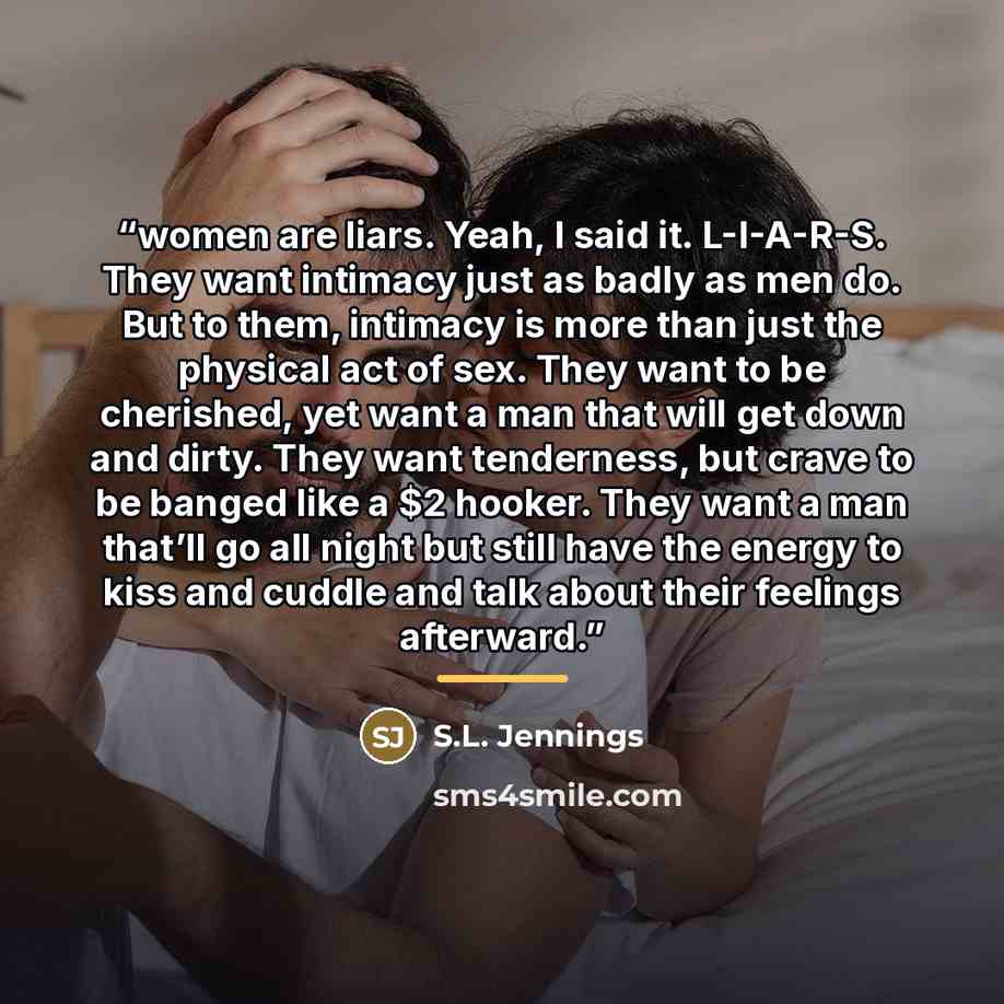 “women are liars. Yeah, I said it. L-I-A-R-S. They want intimacy just as badly as men do. But to them, intimacy is more than just the physical act of sex. They want to be cherished, yet want a man that will get down and dirty. They want tenderness, but crave to be banged like a $2 hooker. They want…” quote by S.L. Jennings