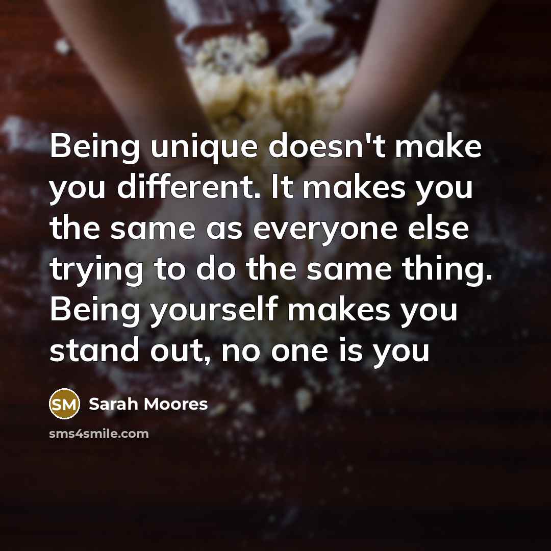 “Being unique doesn't make you different. It makes you the same as everyone else trying to do the same thing. Being yourself makes you stand out, no one is you” quote by Sarah Moores