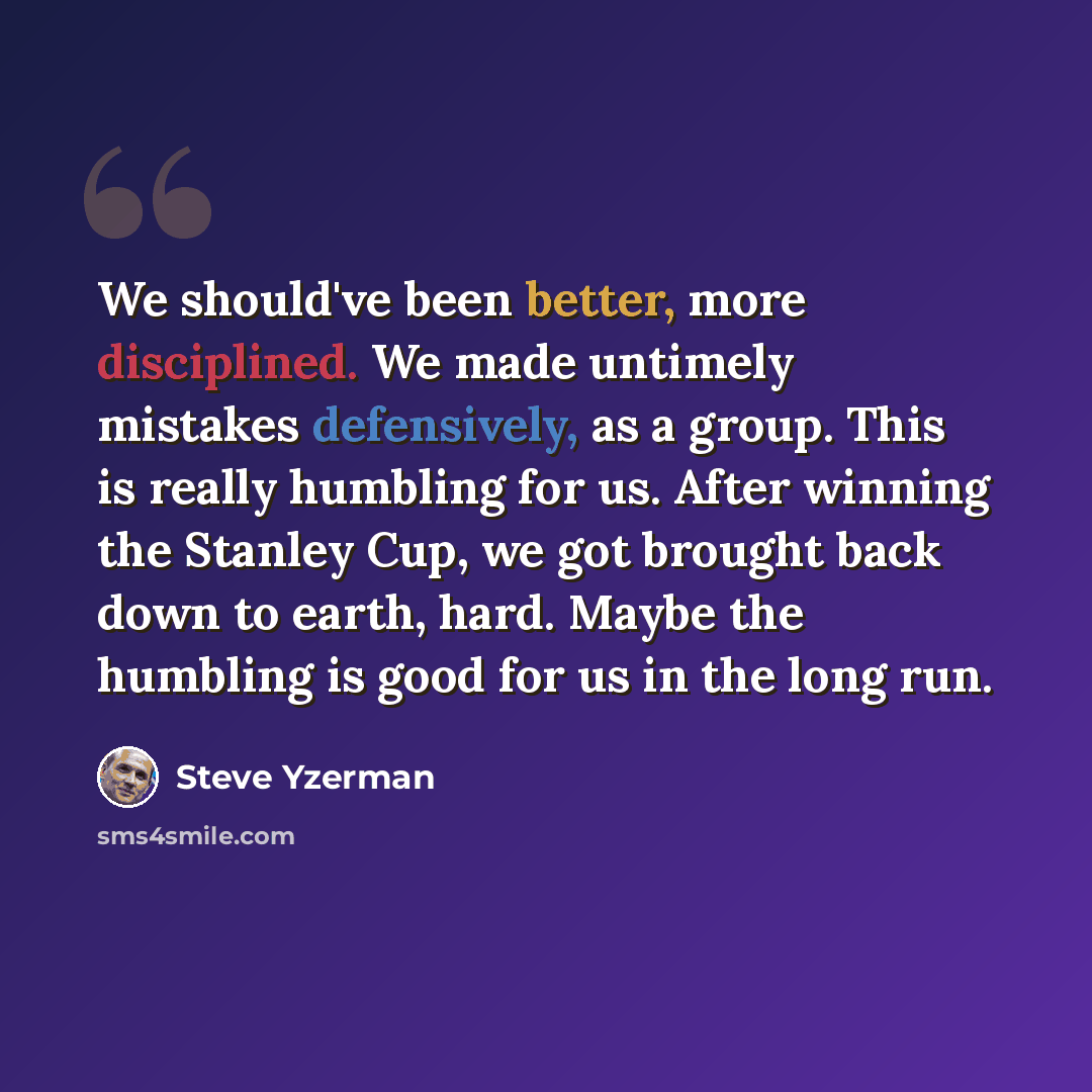 “We should've been better, more disciplined. We made untimely mistakes defensively, as a group. This is really humbling for us. After winning the Stanley Cup, we got brought back down to earth, hard. Maybe the humbling is good for us in the long run.” quote by Steve Yzerman
