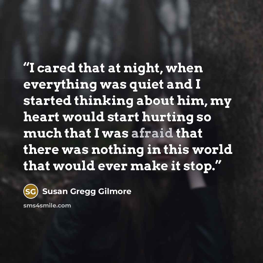 “I cared that at night, when everything was quiet and I started thinking about him, my heart would start hurting so much that I was afraid that there was nothing in this world that would ever make it stop.” quote by Susan Gregg Gilmore