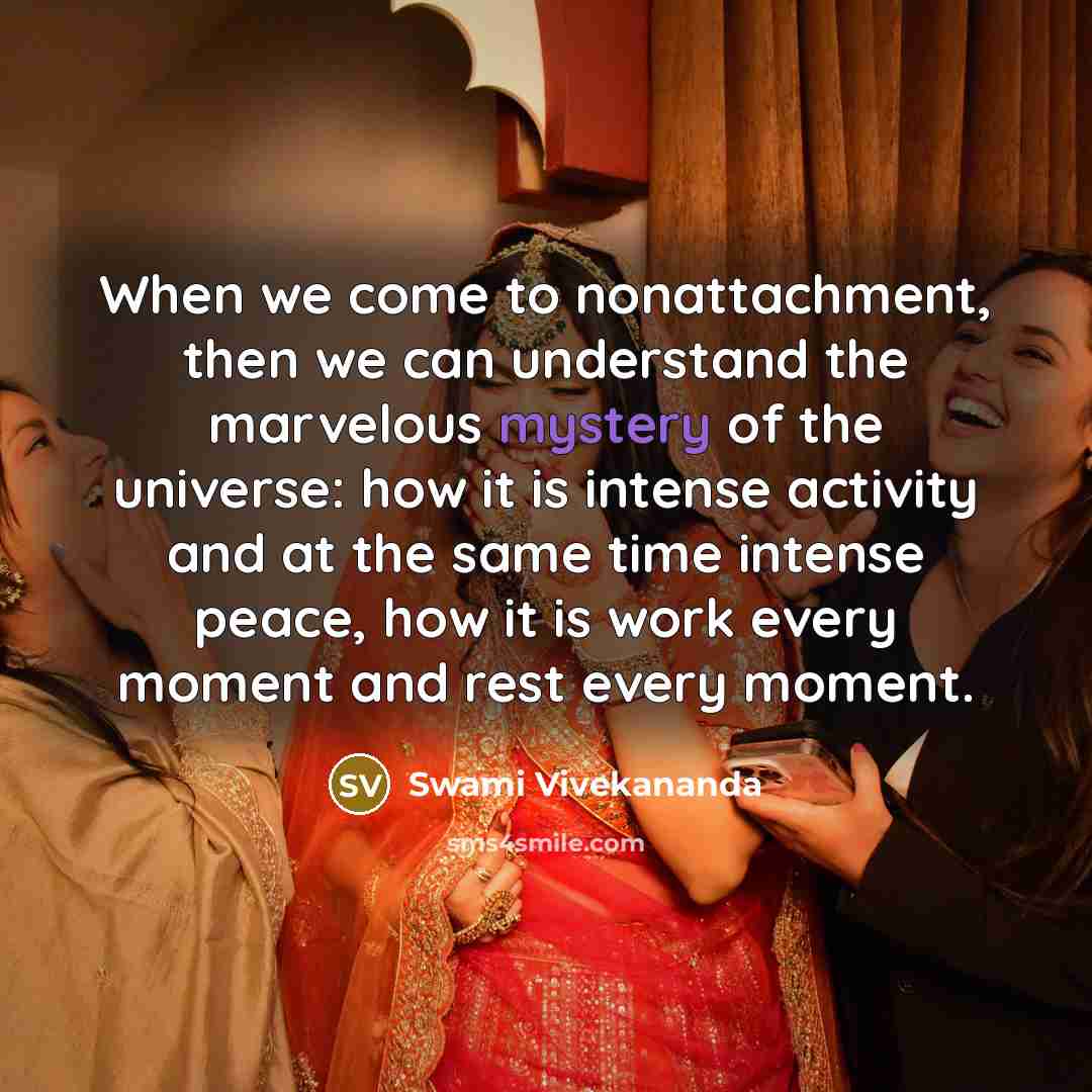 “When we come to nonattachment, then we can understand the marvelous mystery of the universe: how it is intense activity and at the same time intense peace, how it is work every moment and rest every moment.” quote by Swami Vivekananda