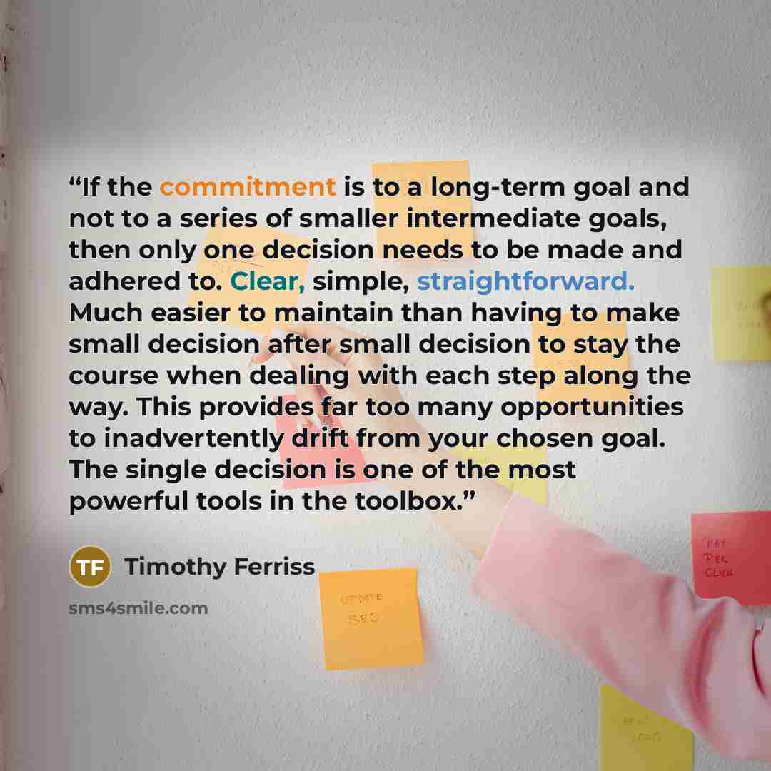 “If the commitment is to a long-term goal and not to a series of smaller intermediate goals, then only one decision needs to be made and adhered to. Clear, simple, straightforward. Much easier to maintain than having to make small decision after small decision to stay the course when dealing with…” quote by Timothy Ferriss