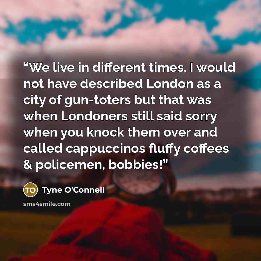 “We live in different times. I would not have described London as a city of gun-toters but that was when Londoners still said sorry when you knock them over and called cappuccinos fluffy coffees & policemen, bobbies!” quote by Tyne O'Connell