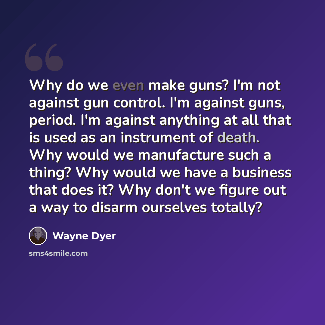 “Why do we even make guns? I'm not against gun control. I'm against guns, period. I'm against anything at all that is used as an instrument of death. Why would we manufacture such a thing? Why would we have a business that does it? Why don't we figure out a way to disarm ourselves totally?” quote by Wayne Dyer