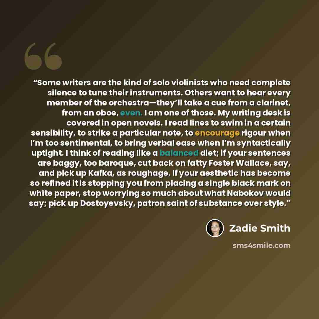 “Some writers are the kind of solo violinists who need complete silence to tune their instruments. Others want to hear every member of the orchestra—they’ll take a cue from a clarinet, from an oboe, even. I am one of those. My writing desk is covered in open novels. I read lines to swim in a…” quote by Zadie Smith