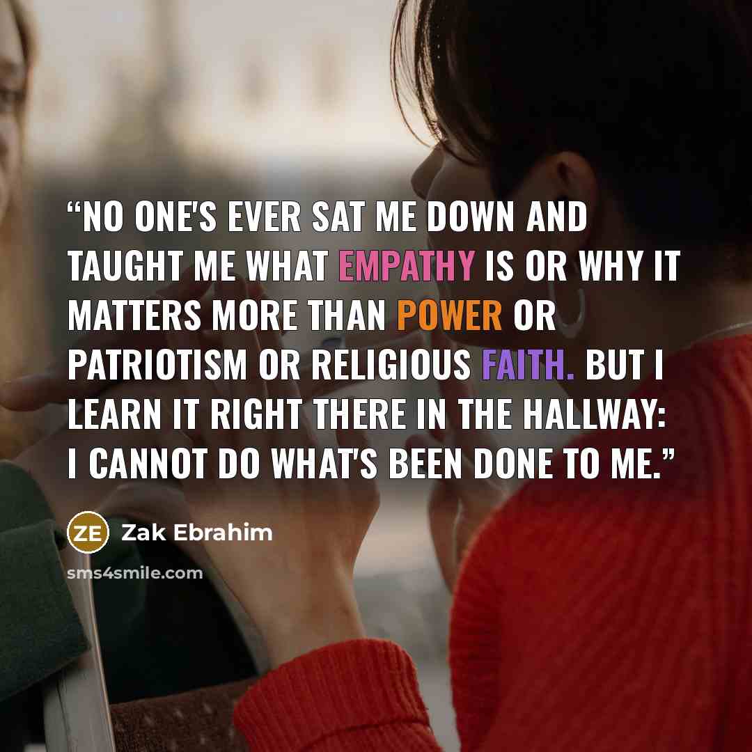 “No one's ever sat me down and taught me what empathy is or why it matters more than power or patriotism or religious faith. But I learn it right there in the hallway: I cannot do what's been done to me.” quote by Zak Ebrahim