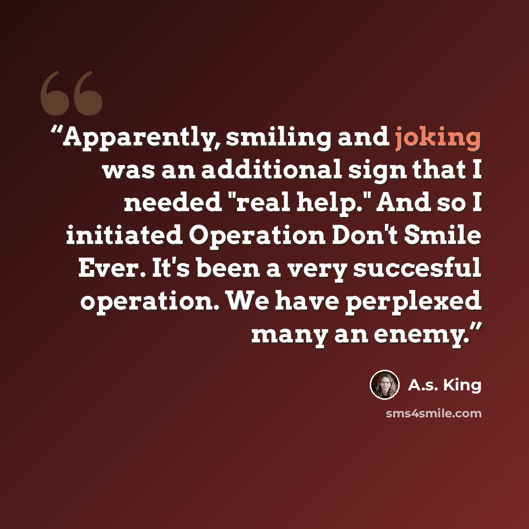 “Apparently, smiling and joking was an additional sign that I needed "real help." And so I initiated Operation Don't Smile Ever. It's been a very succesful operation. We have perplexed many an enemy.” quote by A.S. King