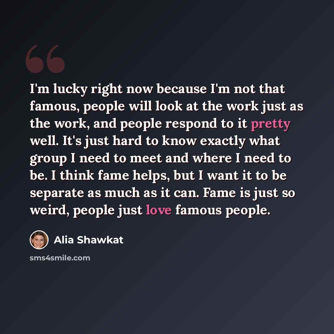 “I'm lucky right now because I'm not that famous, people will look at the work just as the work, and people respond to it pretty well. It's just hard to know exactly what group I need to meet and where I need to be. I think fame helps, but I want it to be separate as much as it can. Fame is just so…” quote by Alia Shawkat