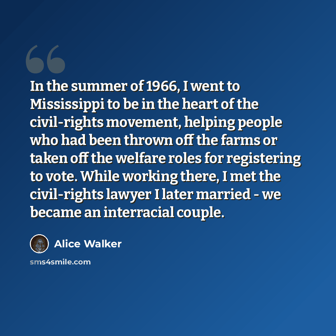 “In the summer of 1966, I went to Mississippi to be in the heart of the civil-rights movement, helping people who had been thrown off the farms or taken off the welfare roles for registering to vote. While working there, I met the civil-rights lawyer I later married - we became an interracial couple.” quote by Alice Walker