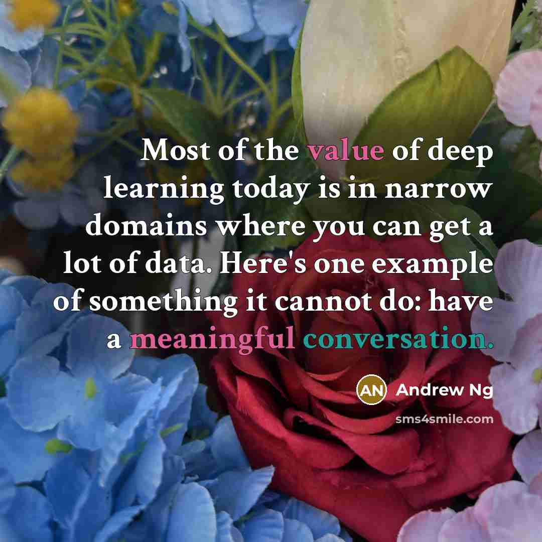“Most of the value of deep learning today is in narrow domains where you can get a lot of data. Here's one example of something it cannot do: have a meaningful conversation.” quote by Andrew Ng