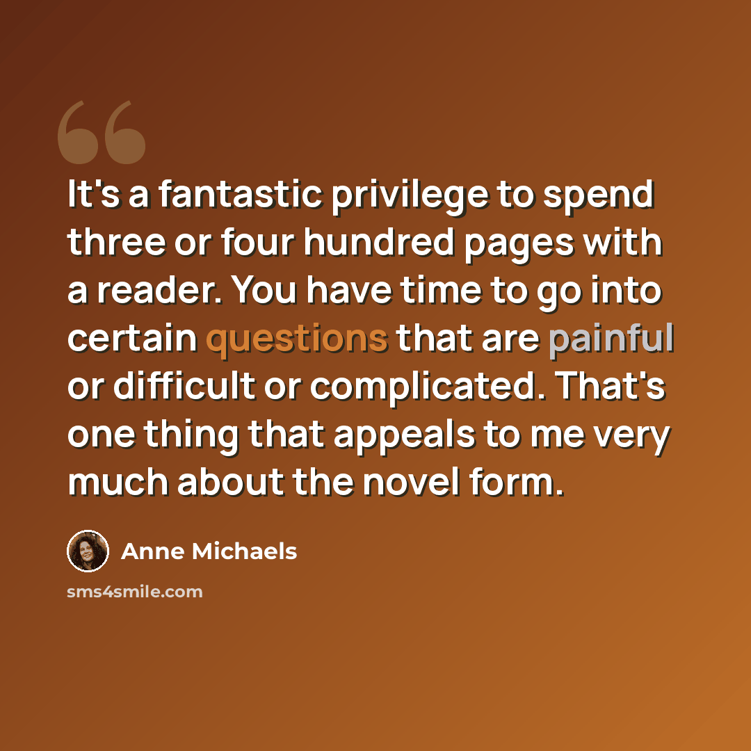 “It's a fantastic privilege to spend three or four hundred pages with a reader. You have time to go into certain questions that are painful or difficult or complicated. That's one thing that appeals to me very much about the novel form.” quote by Anne Michaels
