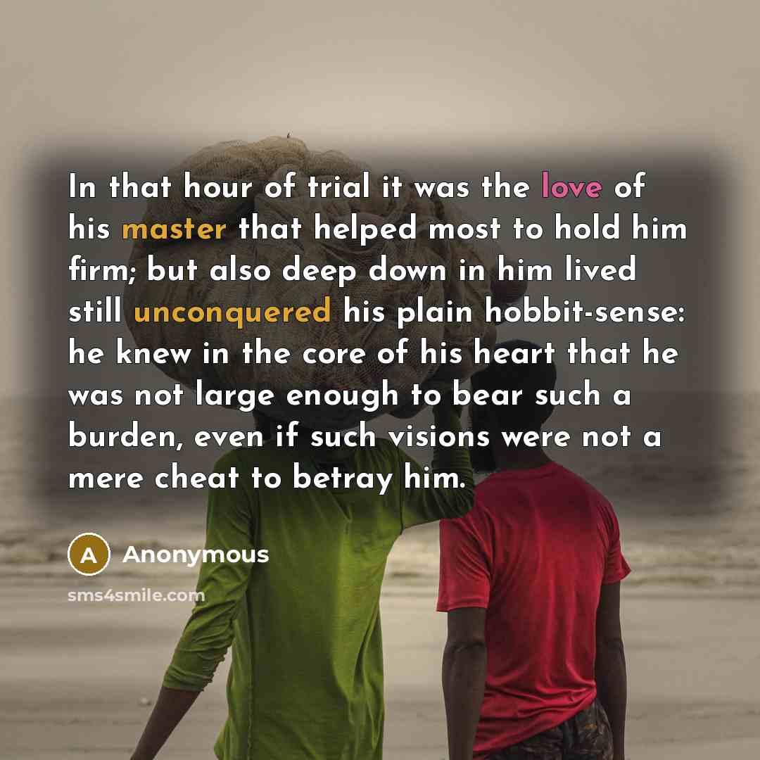 “In that hour of trial it was the love of his master that helped most to hold him firm; but also deep down in him lived still unconquered his plain hobbit-sense: he knew in the core of his heart that he was not large enough to bear such a burden, even if such visions were not a mere cheat to betray…” quote by Anonymous