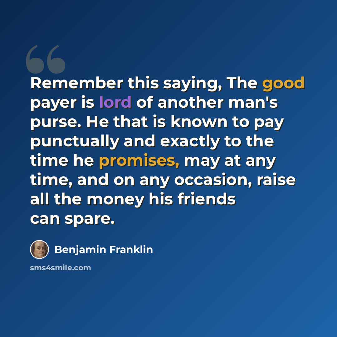 “Remember this saying, The good payer is lord of another man's purse. He that is known to pay punctually and exactly to the time he promises, may at any time, and on any occasion, raise all the money his friends can spare.” quote by Benjamin Franklin