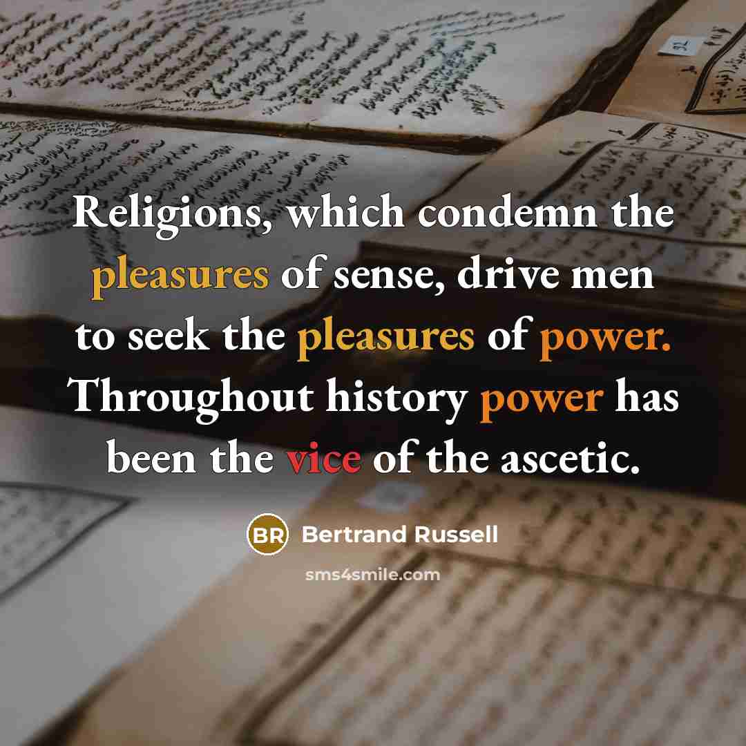 “Religions, which condemn the pleasures of sense, drive men to seek the pleasures of power. Throughout history power has been the vice of the ascetic.” quote by Bertrand Russell