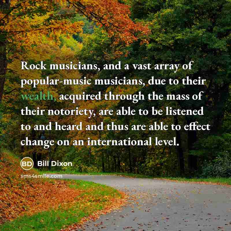 “Rock musicians, and a vast array of popular-music musicians, due to their wealth, acquired through the mass of their notoriety, are able to be listened to and heard and thus are able to effect change on an international level.” quote by Bill Dixon