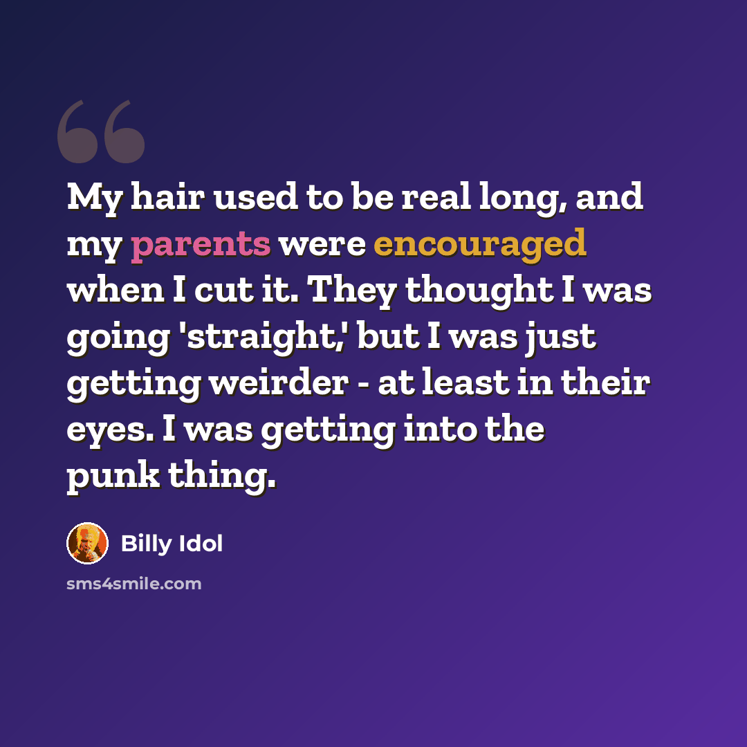 “My hair used to be real long, and my parents were encouraged when I cut it. They thought I was going 'straight,' but I was just getting weirder - at least in their eyes. I was getting into the punk thing.” quote by Billy Idol