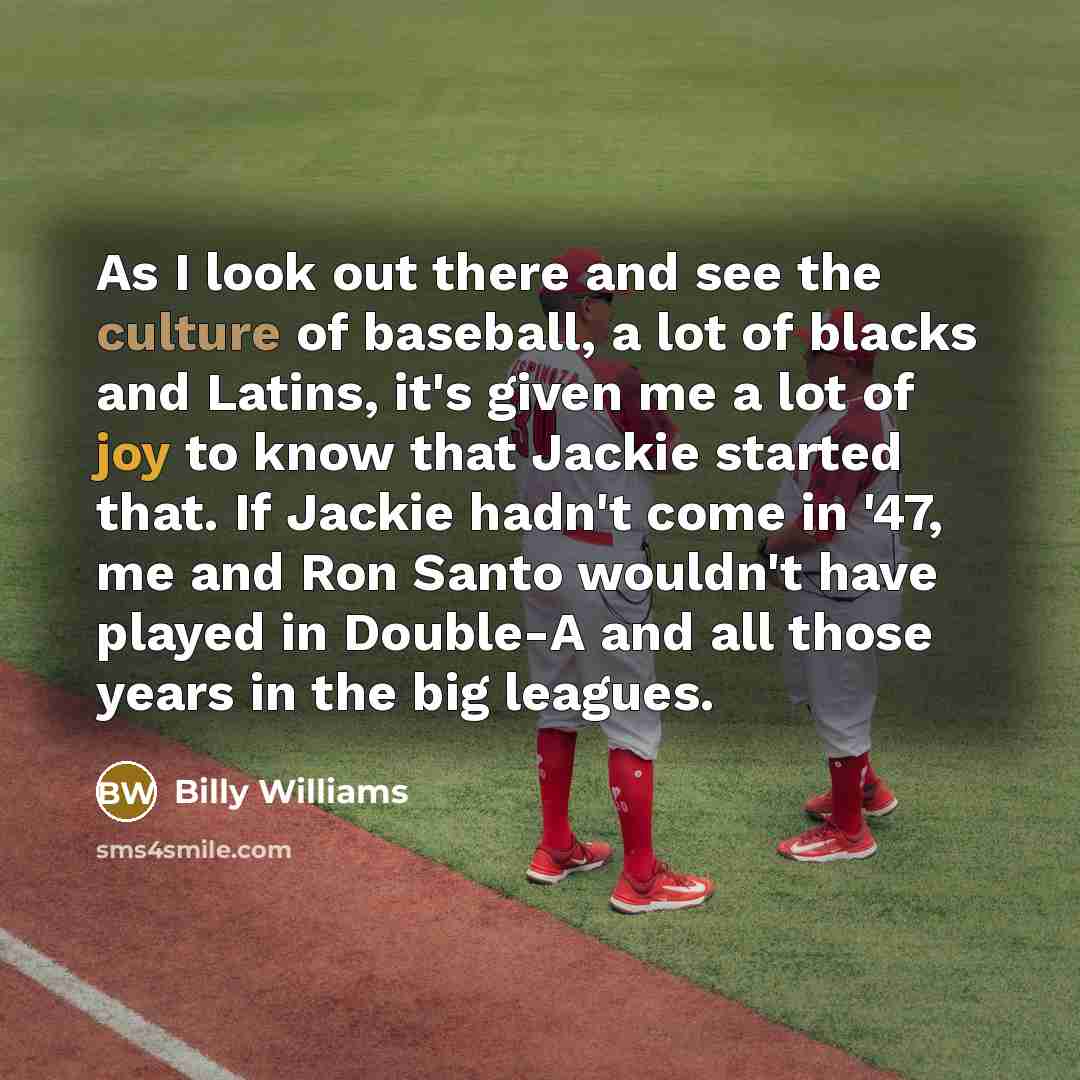“As I look out there and see the culture of baseball, a lot of blacks and Latins, it's given me a lot of joy to know that Jackie started that. If Jackie hadn't come in '47, me and Ron Santo wouldn't have played in Double-A and all those years in the big leagues.” quote by Billy Williams