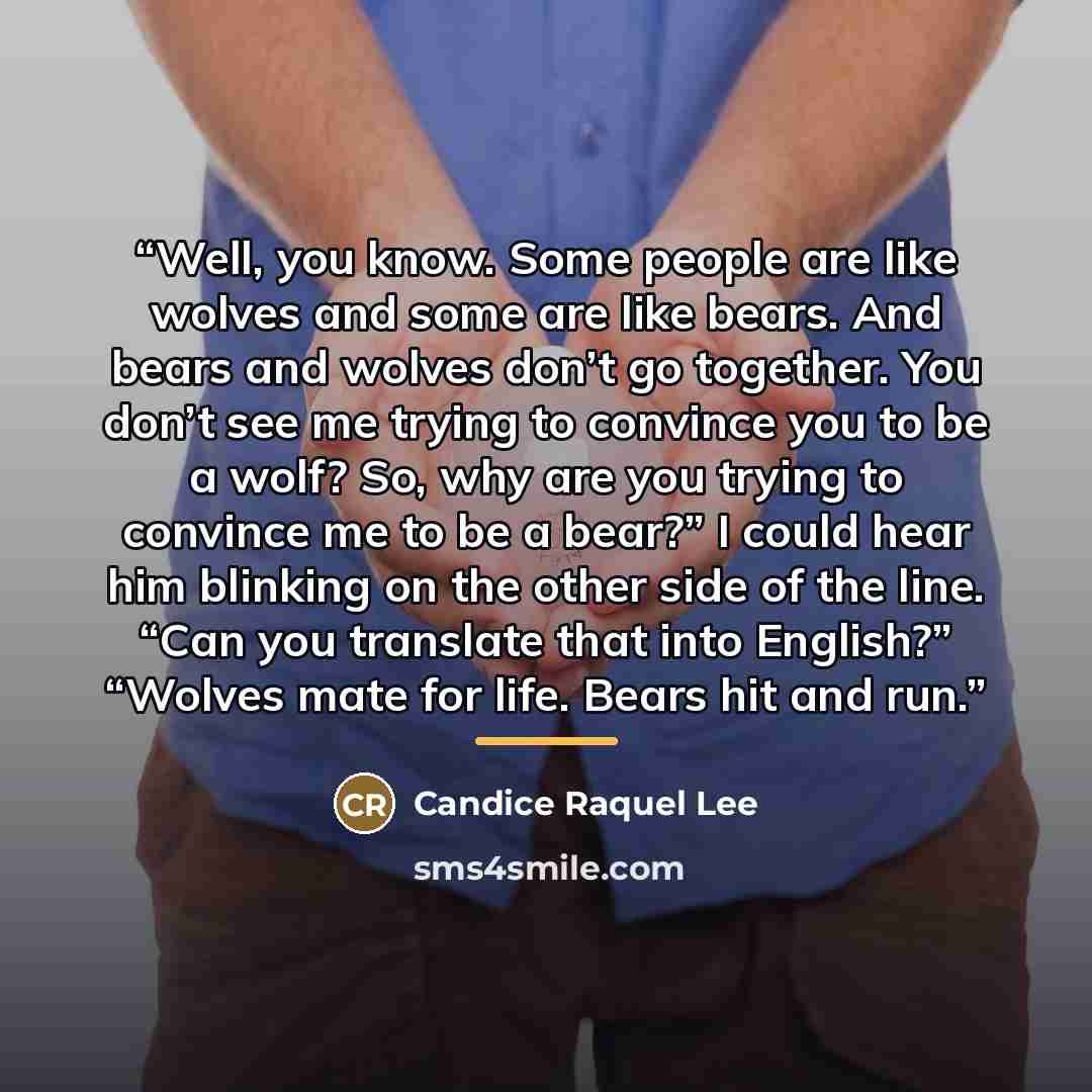 “Well, you know. Some people are like wolves and some are like bears. And bears and wolves don’t go together. You don’t see me trying to convince you to be a wolf? So, why are you trying to convince me to be a bear?” I could hear him blinking on the other side of the line. “Can you translate that…” quote by Candice Raquel Lee