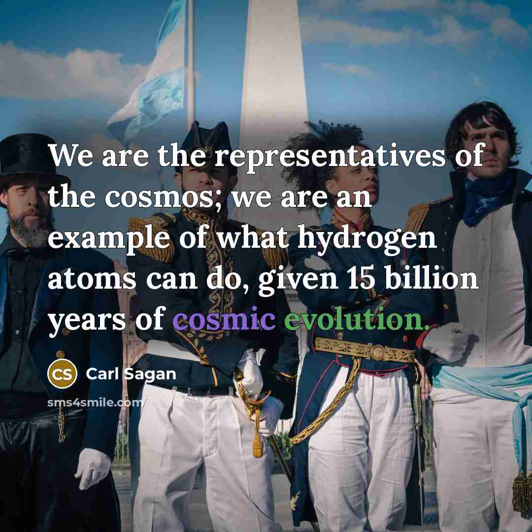 “We are the representatives of the cosmos; we are an example of what hydrogen atoms can do, given 15 billion years of cosmic evolution.” quote by Carl Sagan