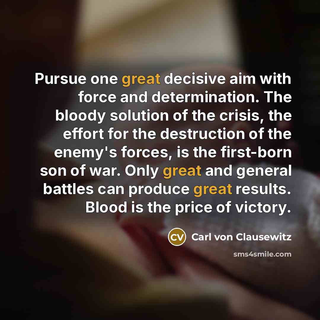 “Pursue one great decisive aim with force and determination. The bloody solution of the crisis, the effort for the destruction of the enemy's forces, is the first-born son of war. Only great and general battles can produce great results. Blood is the price of victory.” quote by Carl von Clausewitz