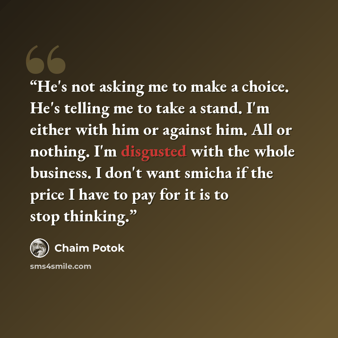 “He's not asking me to make a choice. He's telling me to take a stand. I'm either with him or against him. All or nothing. I'm disgusted with the whole business. I don't want smicha if the price I have to pay for it is to stop thinking.” quote by Chaim Potok
