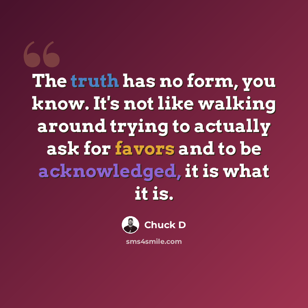 “The truth has no form, you know. It's not like walking around trying to actually ask for favors and to be acknowledged, it is what it is.” quote by Chuck D