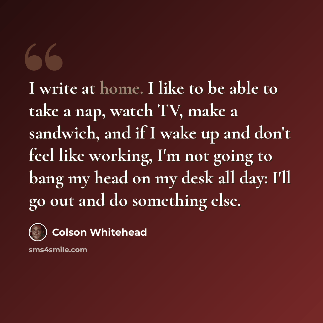 “I write at home. I like to be able to take a nap, watch TV, make a sandwich, and if I wake up and don't feel like working, I'm not going to bang my head on my desk all day: I'll go out and do something else.” quote by Colson Whitehead