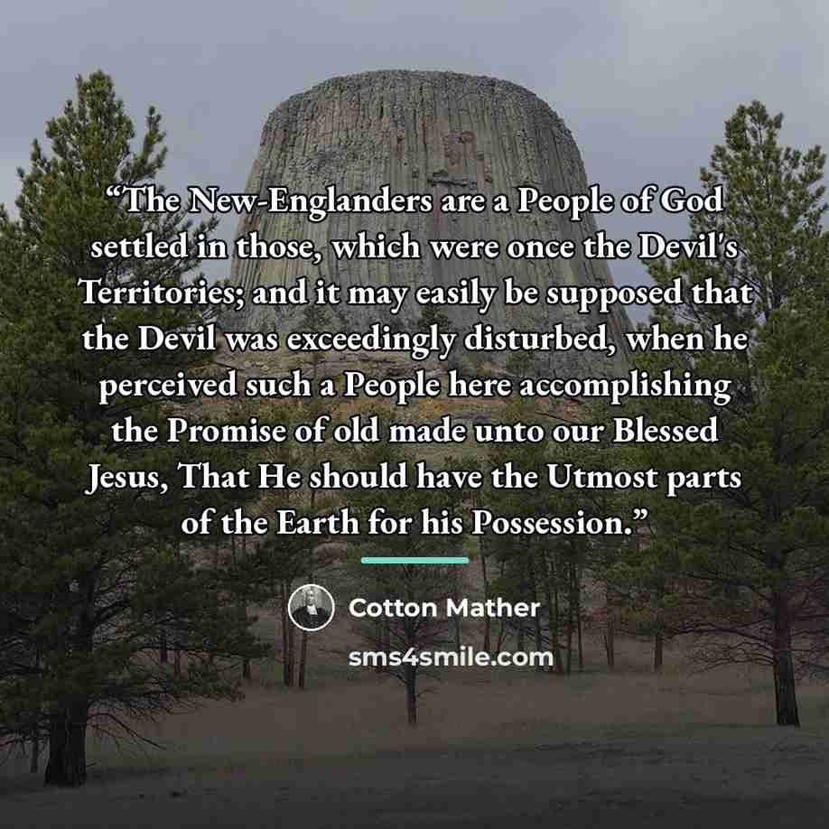 “The New-Englanders are a People of God settled in those, which were once the Devil's Territories; and it may easily be supposed that the Devil was exceedingly disturbed, when he perceived such a People here accomplishing the Promise of old made unto our Blessed Jesus, That He should have the…” quote by Cotton Mather
