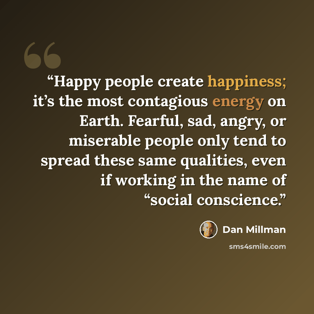 “Happy people create happiness; it’s the most contagious energy on Earth. Fearful, sad, angry, or miserable people only tend to spread these same qualities, even if working in the name of “social conscience.” quote by Dan Millman