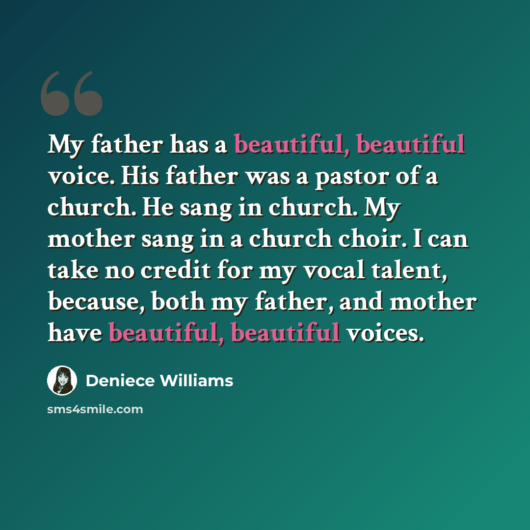 “My father has a beautiful, beautiful voice. His father was a pastor of a church. He sang in church. My mother sang in a church choir. I can take no credit for my vocal talent, because, both my father, and mother have beautiful, beautiful voices.” quote by Deniece Williams