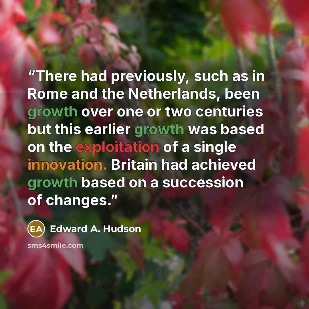 “There had previously, such as in Rome and the Netherlands, been growth over one or two centuries but this earlier growth was based on the exploitation of a single innovation. Britain had achieved growth based on a succession of changes.” quote by Edward A. Hudson