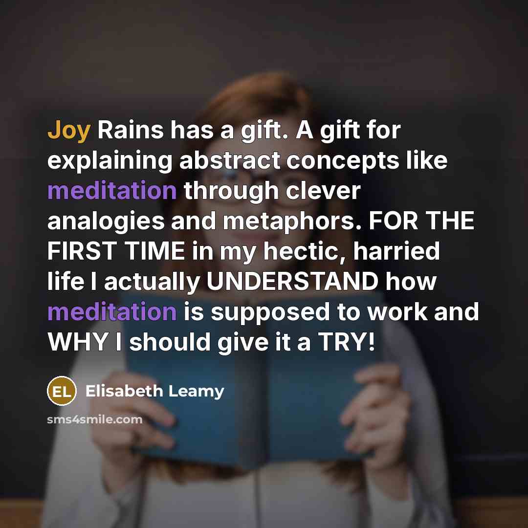 “Joy Rains has a gift. A gift for explaining abstract concepts like meditation through clever analogies and metaphors. FOR THE FIRST TIME in my hectic, harried life I actually UNDERSTAND how meditation is supposed to work and WHY I should give it a TRY!” quote by Elisabeth Leamy
