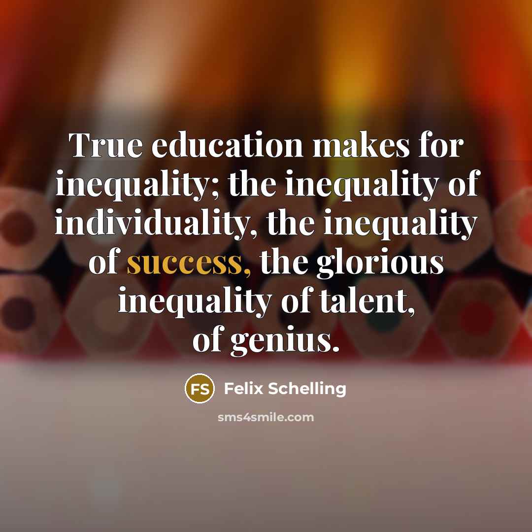 “True education makes for inequality; the inequality of individuality, the inequality of success, the glorious inequality of talent, of genius.” quote by Felix Schelling