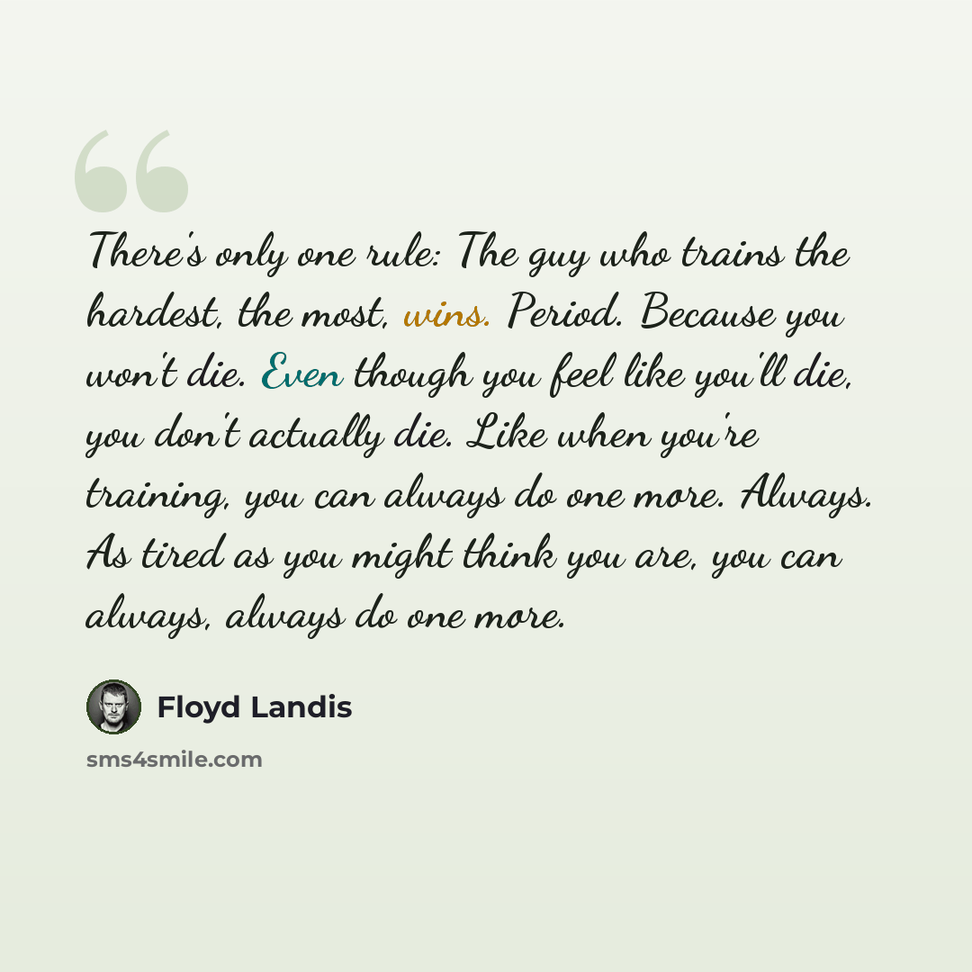 “There's only one rule: The guy who trains the hardest, the most, wins. Period. Because you won't die. Even though you feel like you'll die, you don't actually die. Like when you're training, you can always do one more. Always. As tired as you might think you are, you can always, always do one more.” quote by Floyd Landis