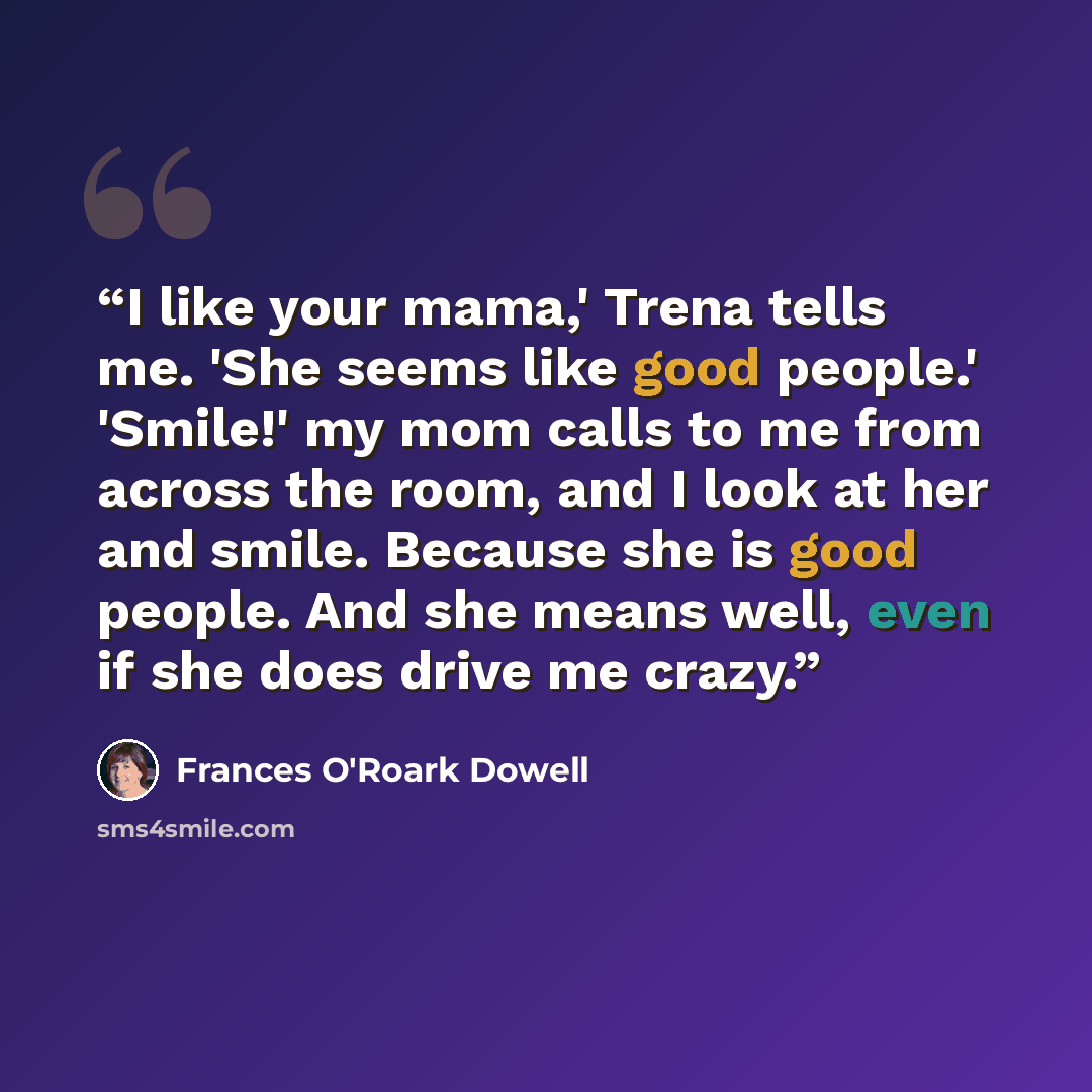 “I like your mama,' Trena tells me. 'She seems like good people.' 'Smile!' my mom calls to me from across the room, and I look at her and smile. Because she is good people. And she means well, even if she does drive me crazy.” quote by Frances O'Roark Dowell