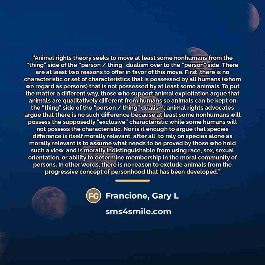 “Animal rights theory seeks to move at least some nonhumans from the “thing” side of the “person / thing” dualism over to the “person” side. There are at least two reasons to offer in favor of this move. First, there is no characteristic or set of characteristics that is possessed by all humans…” quote by Francione, Gary L