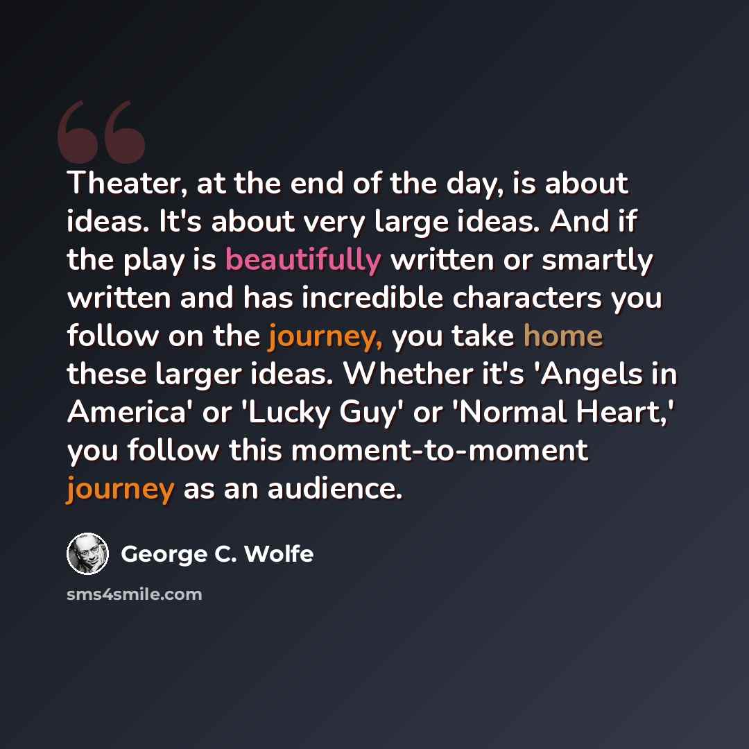 “Theater, at the end of the day, is about ideas. It's about very large ideas. And if the play is beautifully written or smartly written and has incredible characters you follow on the journey, you take home these larger ideas. Whether it's 'Angels in America' or 'Lucky Guy' or 'Normal Heart,' you…” quote by George C. Wolfe