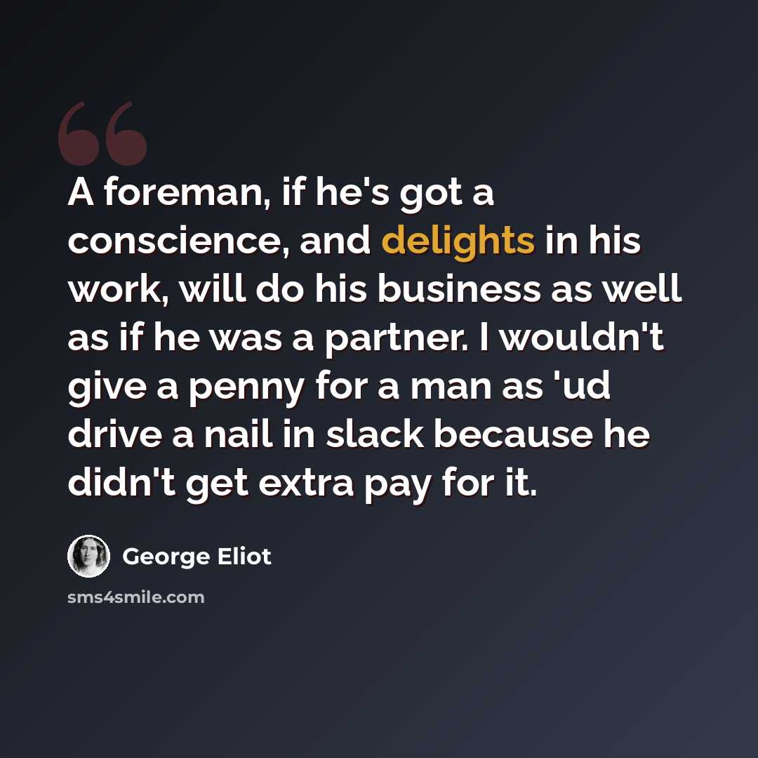 “A foreman, if he's got a conscience, and delights in his work, will do his business as well as if he was a partner. I wouldn't give a penny for a man as 'ud drive a nail in slack because he didn't get extra pay for it.” quote by George Eliot