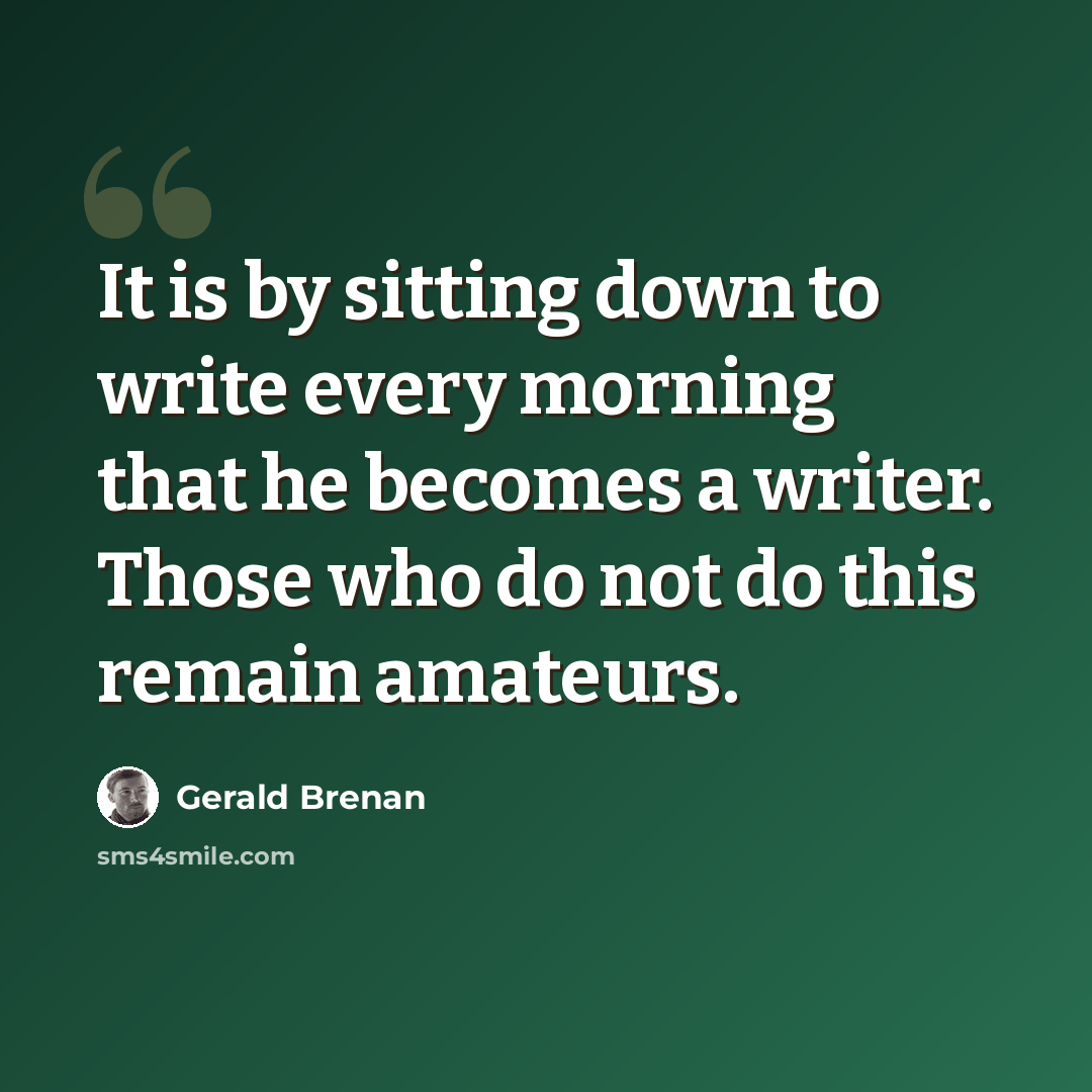 “It is by sitting down to write every morning that he becomes a writer. Those who do not do this remain amateurs.” quote by Gerald Brenan
