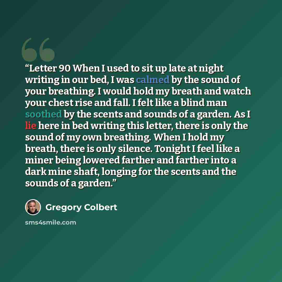 “Letter 90 When I used to sit up late at night writing in our bed, I was calmed by the sound of your breathing. I would hold my breath and watch your chest rise and fall. I felt like a blind man soothed by the scents and sounds of a garden. As I lie here in bed writing this letter, there is only…” quote by Gregory Colbert