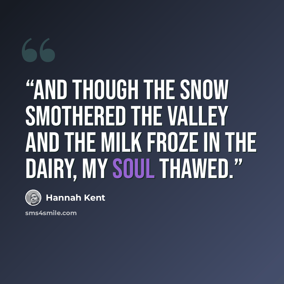 “And though the snow smothered the valley and the milk froze in the dairy, my soul thawed.” quote by Hannah Kent