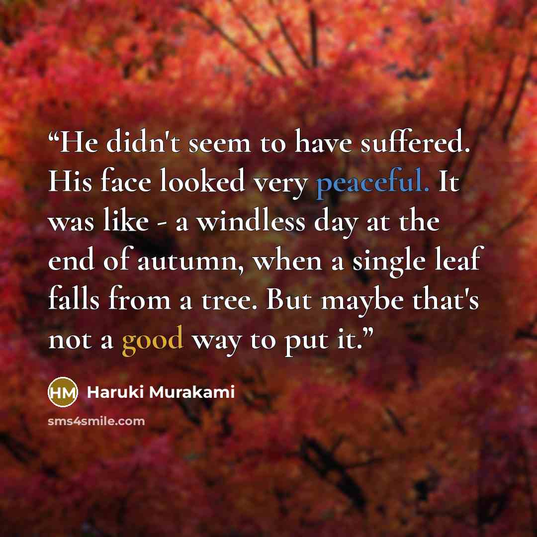 “He didn't seem to have suffered. His face looked very peaceful. It was like - a windless day at the end of autumn, when a single leaf falls from a tree. But maybe that's not a good way to put it.” quote by Haruki Murakami