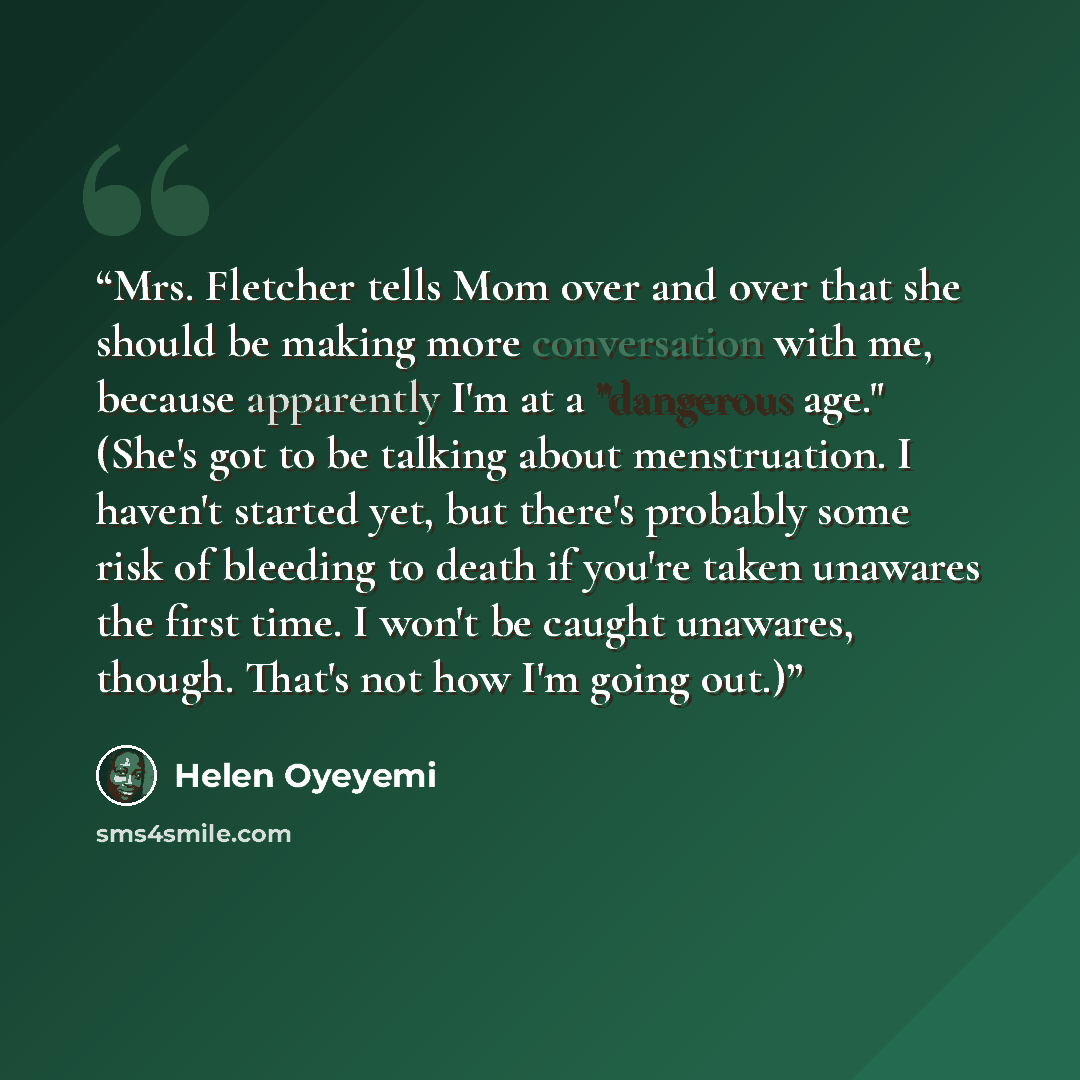 “Mrs. Fletcher tells Mom over and over that she should be making more conversation with me, because apparently I'm at a "dangerous age." (She's got to be talking about menstruation. I haven't started yet, but there's probably some risk of bleeding to death if you're taken unawares the first time. I…” quote by Helen Oyeyemi