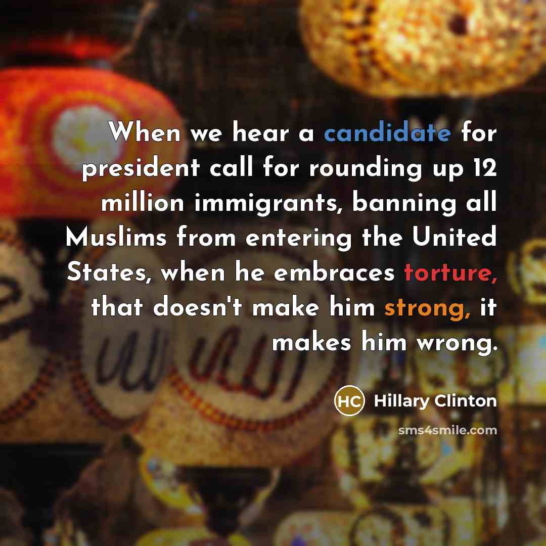 “When we hear a candidate for president call for rounding up 12 million immigrants, banning all Muslims from entering the United States, when he embraces torture, that doesn't make him strong, it makes him wrong.” quote by Hillary Clinton