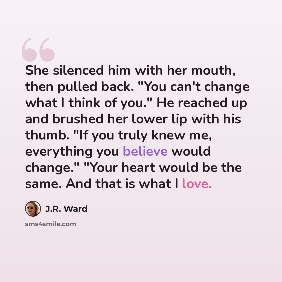 “She silenced him with her mouth, then pulled back. "You can't change what I think of you." He reached up and brushed her lower lip with his thumb. "If you truly knew me, everything you believe would change." "Your heart would be the same. And that is what I love.” quote by J.R. Ward