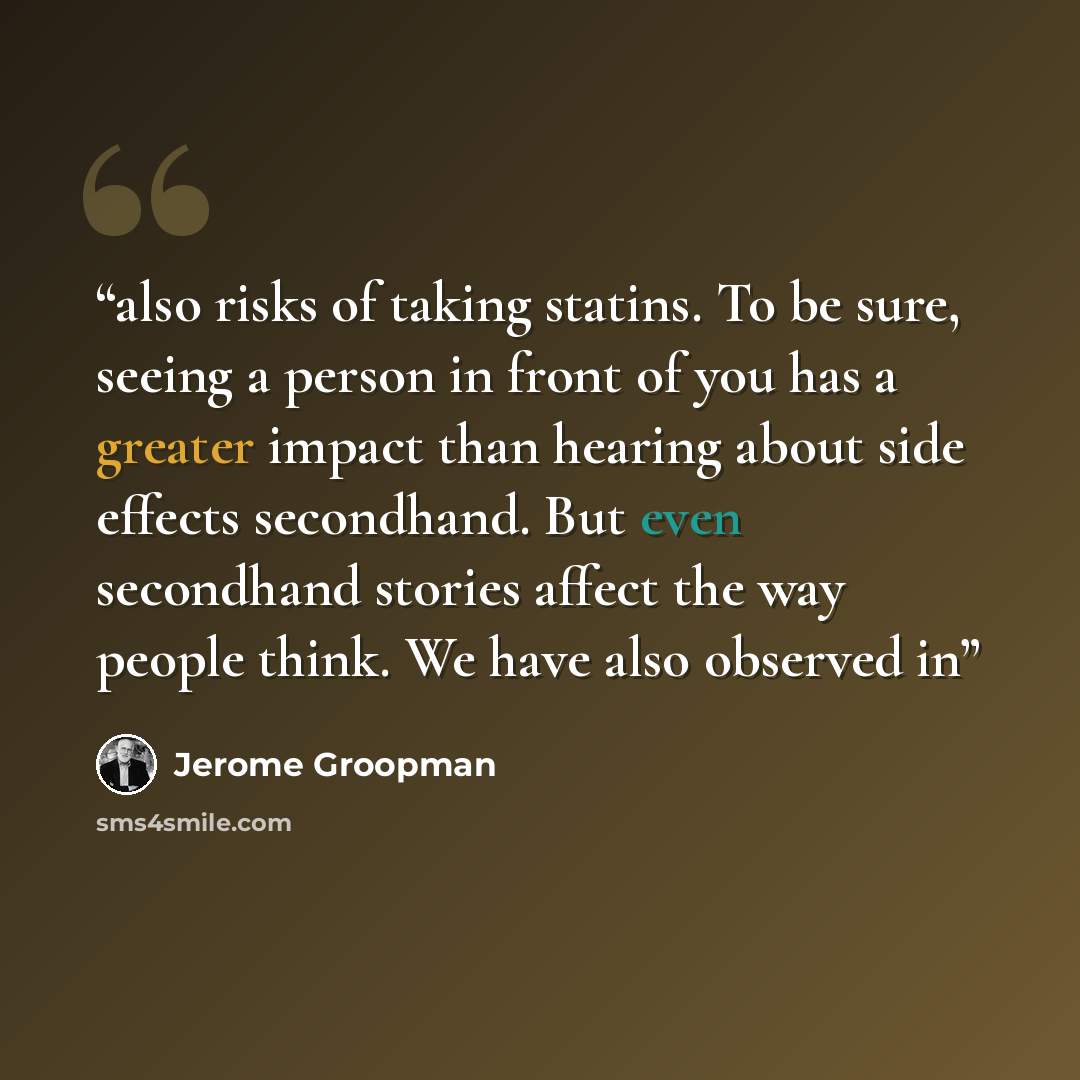 “also risks of taking statins. To be sure, seeing a person in front of you has a greater impact than hearing about side effects secondhand. But even secondhand stories affect the way people think. We have also observed in” quote by Jerome Groopman